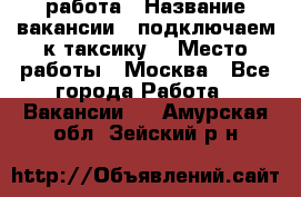 работа › Название вакансии ­ подключаем к таксику  › Место работы ­ Москва - Все города Работа » Вакансии   . Амурская обл.,Зейский р-н